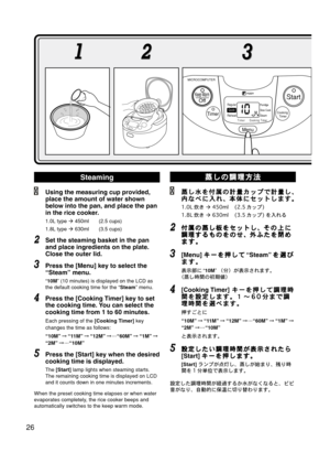 Page 27Steaming
Using the measuring cup provided,
place the amount of water shown
below into the pan, and place the pan
in the rice cooker.
1.0L=type  450ml (2.5 cups)
1.8L=type  630ml (3.5 cups)
Set the steaming basket in the pan
and place ingredients on the plate.
Close the outer lid.
Press the [Menu] key to select the
“Steam” menu.
“10M” (10 minutes) is displayed on the LCD as
the default cooking time for the “Steam” menu.
Press the [Cooking Timer] key to set
the cooking time. You can select the
cooking...