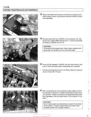 Page 124
Cylinder Head Removal and installation - - .- - - - - 
4 Disconnect electrical harness connections at  exhaust cam- 
shaft  position sensor and exhaust camshaft  VANOS control 
valve  (arrows). 
4 Remove  banjo bolt  from VANOS  unit oil pressure  line. Use 
banjo  bolt to attach 
BMW special tool 11 3 450  (compressed 
air fitting)  to VANOS  control unit. 
CAUTIOI\C 
Oil will  drain  from pressure  line. Have  a drain container  and 
rags  ready  Do not  allow oil to run  onto  drive  belts. 
4 Cover...