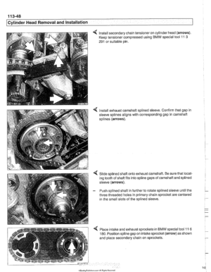 Page 142
I Cvlinder Head Removal and Installation 
4 Install secondary  chain tensioner  on cylinder  head (arrows). 
Keep tensioner  compressed  using BMW special tool 11 3 
291 or suitable pin. 
< Install exhaust camshaft splined sleeve. Confirm that gap  in 
sleeve  splines  aligns with corresponding  gap  in 
camshaft 
splines (arrows). 
Slide splined shaft onto exhaust camshaft.  Be sure that locat- 
ing tooth  of shaft fits into spline gaps  of camshaft  and splined 
sleeve 
(arrows). 
- Push  splined...