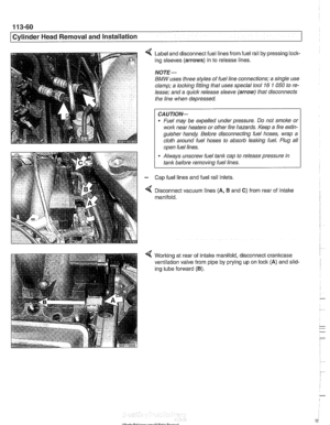 Page 154
1 13-60 
Cylinder Head Removal and  Installation 
Label  and disconnect  fuel  lines from fuel rail by pressing lock- 
ing  sleeves 
(arrows) in to  release lines. 
NOTE- 
BMW uses  three  styles  of fuel line connections; a single  use 
clamp;  a locking  fitting that uses  special tool 
16 1 050 to re- 
lease;  and a quick  release  sleeve 
(arrow) that disconnects 
the line  when depressed. 
CAUTION- 
Fuel  may be expelled  under pressure.  Do not  smoke  or 
work near  heaters or other fire hazards....