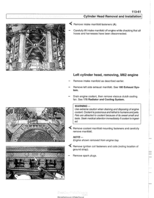 Page 155
11 3-61 
Cylinder Head Removal and installation I 
Remove intake  manifold fasteners (A). 
Carefully lift  intake manifold  off engine while checking that  all 
hoses  and harnesses  have been disconnected. 
Left cylinder head,  removing, M62 engine 
- Remove intake manifold  as described earlier 
- Remove  left side exhaust manifold. See 180 Exhaust Sys- 
tem. 
- Drain engine coolant,  then remove  viscous clutch cooling 
fan.  See 
170 Radiator and Cooling System. 
WARNING - 
Use extreme caution when...