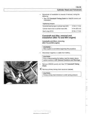 Page 195
Cylinder Head and valvetrain1 
- Remainder  of installation  is reverse  of removal, noting the 
following: 
See 
117 Camshaft  Timing Chain for VANOS  control unit 
installation. 
Tightening  torques 
Camshaft bearing  caps 
to cylinder head (M7) 15 Nm (1 1 ft-lb) 
Cylinder  head cover to cylinder  head (M6) 10 Nm (89 in-lb) 
Sparic plugs (M12) 23 Nm  (17 ft-lb) 
Camshaft and lifter, removal  and 
installation 
(M52 TU and M54 engine) 
Camshafts and lifters,  removing 
(M52 TU and M54 engine) 
WARNING-...