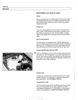 Page 22
01 0-1 2 
1 General 
Information you need to know 
Model 
When ordering parts it  is important  that you know the correct 
model designation  for your  car. Models covered in this E39 
manual are the 
525i,5281,530i, 540i in Sedan and Station 
Wagon body  styles. 
Model  year 
This  is not necessarily the  same as date  of manufacture  or 
date  of sale. 
A 1999  model  may have been manufactured in 
late 1998, and perhaps  not sold until early  2000.  It is  still  a 
1999  model.  Model years covered...