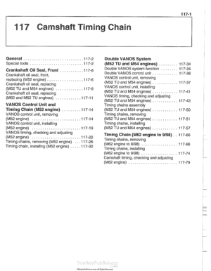 Page 237
11 7 Camshaft Timing Chain 
General ........................... .I I 7-2 Double VANOS  System 
Special tools ........................ .I 17-2 (M52 TU and M54 engines) ......... 11 7-34 
Crankshaft  Oil Seal,  Front ........... I 17-6 
Crankshaft oil  seal, front, 
replacing 
(M52 engine) ................ .I1 7-6 
Crankshaft oil seal, replacing 
(M52 TU  and M54 engines) ............ .I 17-9 
Crankshaft oil  seal,  replacing 
(M62 and M62 TU engines) ........... .I1 7-1 1 
VANOS Control  Unit and 
Timing...