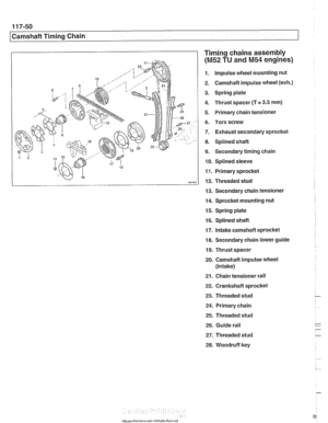 Page 286
11 7-50 
/Camshaft Timing Chain 
Timing chains assembly 
(M52 TU and M54 engines) 
1. Impulse  wheel mounting  nut 
2.  Camshaft  impulse wheel 
(exh.) 
3. Spring  plate 
4.  Thrust  spacer (T 
= 3.5 mm) 
5. Primary  chain tensioner 
6. Torx screw 
7.  Exhaust secondary  sprocket 
8. Splined shaft 
9. Secondary timing chain 
10.  Splined  sleeve 
11.  Primary sprocket 
12.  Threaded  stud 
13.  Secondary  chain tensioner 
14.  Sprocket  mounting  nut 
15.  Spring plate 
16.  Splined shaft 
17.  Intake...