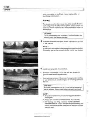 Page 30
01 0-20 
General 
more information  on the Check Engine Light  and the on- 
board  diagnostic system. 
Towing 
The cars  covered  by this  manual  should be towed  with a tow 
truck using wheel  lift or flat  bed  equipment.  Do not tow  the car 
on  all four  wheels  except 
forvery short distances  to move  it to 
a safe  place. 
CA U JION- 
Do not tow with sling-type equipment  The front spoilers  and 
b~m~er covers may sustain damage. 
4 To access threaded  towing  eye socltet, pry open  trim on...