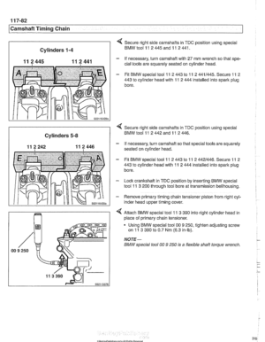 Page 318
[camshaft Timina Chain Cylinders 
1-4 
11 2445 11 2 441 
502116429; 
Secure  right side camshafts in  TDC position  using special 
BMWtoolll 2445andll 2441. 
- If necessary,  turn camshaft with 27 mm wrench so  that spe- 
cial  tools  are squarely  seated on  cylinder head. 
- Fit BMW special tool 11 2 443 to 11 2 4411445. Secure 11 2 
443 
to cylinder  head with 11 2 444 installed  into spark  plug 
bore. 
I 
< Secure  right  side camshafts  in TDC position using  special 
Cylinders 5-8 BMW tool 11 2...