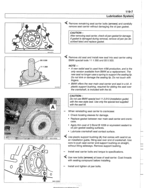 Page 327
Lubrication  stern/ 
Remove remaining seal carrier bolts (arrows) and carefully 
remove seal carrier without damaging the oil pan 
gasltet. 
CAUTION- 
After  removing  seal carrier, checlc oilpan gasket  for damage. 
If  gasket  is damaged  during removal,  remove oil pan (as de- 
scribed  later) and replace 
gasket. 
< Remove  old seal and install  new seal  into seal carrier using 
BMW  special  tools 
11 1 260 and 00 5 500. 
NOTE- 
A new radial  seal is used  from 4/98 production,  and is the 
only...