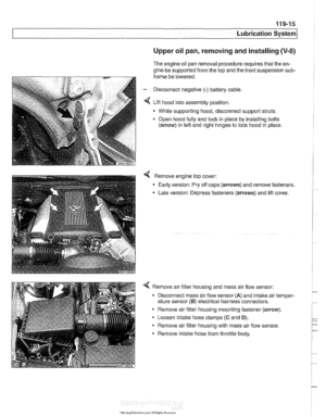 Page 335
... . . Lubrication sy= 
Upper oil pan, removing and installing (V-8) 
The  engine oil  pan removal procedure requires that  the en- 
gine  be supported  from the top and the front suspension 
sub- 
frame  be lowered. 
- Disconnect negative (-) battery cable 
4 Lift hood  into assembly position. 
- While supporting  hood, disconnect support struts. 
Open hood 
fully and lock  in piace by installing bolts 
(arrow)  in left and  right hinges to lock  hood in place 
4 Remove engine  top cover: 
- Early...