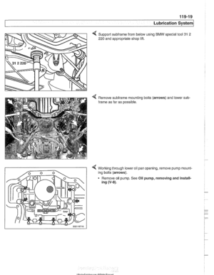 Page 339
Lubrication ~vsternl 
Support subirame from below using BMW special  tool 31 2 
220 and appropriate shop  lift. 
Remove  subirame mounting bolts  (arrows) and lower 
frame  as far  as possible.  sub- 
< Working through 
lower oil pan opening,  remove pump mount- 
ing bolts  (arrows). 
Remove  oil pump.  See Oil pump,  removing  and install- 
ing 
(V-8).   