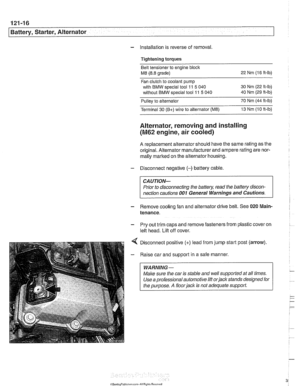 Page 382
121-16 
Battery, Starter, Alternator 
- installation is reverse  of removal. 
Tightening torques  Belt tensloner  to engine block 
M8 (8.8  grade)  22 
Nm  (16 ft-ib) 
Fan  clutch  to coolant pump 
with  BMW  special  tool 11 
5 040  30 Nm (22 
ft-lb) 
without  BMW special tool 
11 5 040  40  Nm 
(29 ft-ib) 
Pulley  to alternator  70 
Nm  (44 ft-lb) 
Terminal  30 
(B+) wire to alternator (M8) 13  Nm  (10 ft-ib) 
Alternator,  removing and installing 
(M62 engine,  air cooled) 
A replacement alternator...