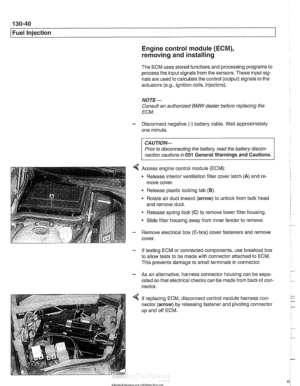 Page 430
130-40 
Fuel Injection 
Engine control module (ECM), 
removing and installing 
The ECM  uses stored  functions and processing  programs to 
process  the input signals from the sensors.  These input sig- 
nals are  used to calculate the  control (output)  signals to the 
actuators 
(e.g., ignition  coils, injectors). 
NOTE- 
Consult  an authorized  BMW dealer before replacing  the 
ECM. 
- Disconnect negative (-) battery cable.  Wait approximately 
one minute. 
CAUTION- 
Prior to disconnecting  the...