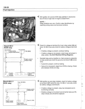 Page 440
130-50 
Fuel Injection 
Bosch M5.2 
ECM relay 
1 HoL al ail iirnel XOL a1 ail limes 
i--[-----i F109 (BOA) electronics I L.$.....: .I: 
ECM relay . . . . . . . . . , 
8,s 
:, 
6 1 .. ... ~~.~~. . ...... .-, Engine control ii~~-~.~~..~ ........ ~~~~~~.~~~~:. module relay -;I 
Of? 
,c,;,,, 
< With ignition  off, remove ECM relay  (arrow) in electronics 
box (E-box)  at right rear  of engine  compartment. 
NOTE- 
Relay locations can  vary. Conh relay identification  by 
matcliing  wiring colors  and...