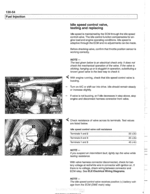 Page 444
130-54 
I Fuel Injection ldle speed control  valve, 
testing  and replacing 
ldle speed  is maintained  by the ECM through  the idle speed 
control  valve. The idle control function compensates  for en- 
gine load  and engine  operating conditions.  ldle speed is 
adaptive through  the ECM and  no adjustments  can be made. 
Before checking  valve, confirm that throttle position sensor  is 
working  correctly. 
NOTE- 
The test given  below  is an  electrical check  only. It does  not 
check the...