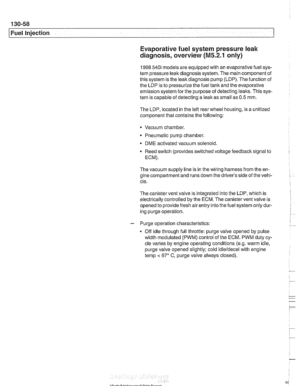 Page 448
Fuel Injection Evaporative fuel system pressure leak 
diagnosis, overview 
(M5.2.1 only) 
1998 540i models are  equipped with  an evaporative  fuel sys- 
tem  pressure leak diagnosis system.  The main  component  of 
this system is  the leak diagnosis  pump (LDP).  The function  of 
the  LDP  is to  pressurize  the fuel  tank and  the evaporative 
emission system  for the purpose  of detecting 
leaks. This  sys- 
tem  is capable  of detecting  a leak as small as 0.5 mm. 
The  LDP,  located in  the left...