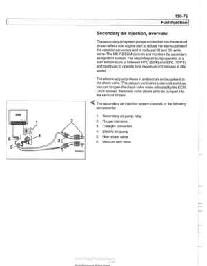 Page 465
130-75 
Fuel Injection 
Secondary air injection,  overview 
The secondary air  system pumps  ambient air into  the exhaust 
stream  afteracoid  engine start  to reduce  the warm-up  time of 
the  catalytic converters  and to reduces  HC and CO emis- 
sions.  The ME 
7.2 ECM controls  and monitors  the secondary 
air  injection system.  The secondary air pump operates  at a 
starttemperature  of between 10°C 
(50°F) and 40°C  (104°F). 
and  continues  to operate for  a maximum of 
2 minutes  at idle...