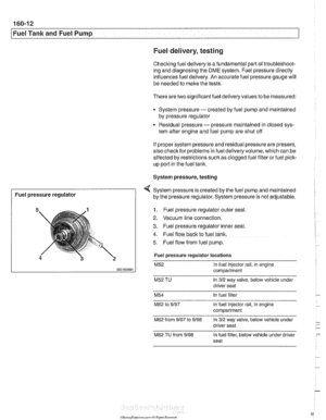 Page 482
Fuel Tank and Fuel Pump 
Fuel delivery, 
testing 
Checitino fuel delive~ is a fundamental  oart of troubleshoot- .. ing and  diagnosing thk DME system. ~ukl pressure  directly 
influences 
fuel delivery. An accurate  fuel pressure gauge  will 
be  needed to make  the tests. 
There are  two significant fuel deliveryvalues  to be measured: 
* System pressure - created by  fuel pump  and maintained 
by pressure regulator 
Residual pressure 
- pressure maintained in closed sys- 
tem after engine and  fuel...