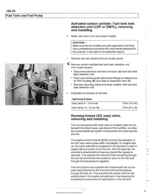 Page 494
Fuel Tank and Fuel  Pump 1 
Activated carbon canister I fuel tank leak 
detection unit 
(LDP or DMTL), removing . . - 
and installing 
- Raise  rear end of car  and  support  safely. 
CAUTION- 
Make sure the car  is stable  and well supported  at all  times. 
Use a professional  automotive lift 
orjack stands designed  for 
the  purpose. 
A floor jack is not  adequate  support. 
- Remove left rear wheel  and inner fender  panel 
Remove carbon canisterlfuel tank  leak detection  unit 
(V-8 model shown):...