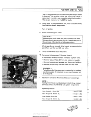 Page 495
160-25 
Fuel Tank and Fuel pump1 
The 312-way  valve is also activated  briefly if an engine misfire 
is detected.  This provides full fuel  flow through  the fuel rail  to 
determine  if the  misfire was caused by a  lean fuel condition. 
The  valve is monitored by  the ECM  forfaults. 
- Using BMW or compatible scan  tool, read out fault  memory. 
See 
OBD On-Board Diagnostics. 
- Turn  off ignition. 
- Raise car  and support  safely. 
CA UTIOW 
Male sure the car  is stable  and well suppodedat all...