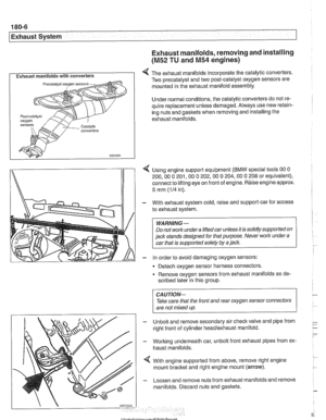 Page 528
180-6 
Exhaust System 
Exhaust manifolds, removing and installing 
(M52 TU and M54 engines) 
I Exhaust manifolds with converters I 4 The exhaust manifolds incorporate the  catalytic converters. 
Two  precatalyst  and two post-catalyst  oxygen sensors  are 
mounted  in the  exhaust  manifold  assembly. 
Under  normal  conditions, the  catalytic converters  do not re- 
quire  replacement  unless damaged. Always use new retain- 
ing nuts  and gaskets  when removing  and installing the 
exhaust manifolds....