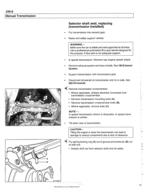 Page 572
Manual Transmission Selector shaft seal, replacing 
(transmission  installed) 
- Put transmission into second  gear. 
- Raise and safely support  vehicle. 
WARNING- 
Make sure  the car  is stable  and well supported  at all times. 
Use  a professional  automotive lift 
orjack stands designed  for 
the  purpose. 
A floorjack is not  adequate  support 
- 6-speed transmission:  Remove rear  engine splash shield 
- Remove exhaust system and heat shields. See 180 Exhaust 
System. 
- Support transmission with...