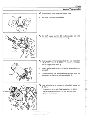 Page 577
230-1 3 
Manual ~ransmissionl 
I 4 Remove shims under collar nut  and set aside. 
- Use  puller  to remove output flange 
4 Use  BMW special tool 00 5 010 or other suitable  seal puller 
to  remove seal from transmission  housing. 
4 Coat  new seal with transmission fluid.  Use seal installation 
drift,  BMW special tool 23  2 480 or equivalent, to drive seal 
into housing as far as  it will  go. 
- Inspect sealing surface  on output flange.  Replace if worn or 
damaged. 
- Coat sealing  lip  of seal,...