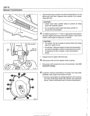 Page 582
230-1 8 
Manual Transmission 
- Unbolt clutch slave cylinder  from side of transmission.  Do not 
disconnect fluid  hose. Suspend  slave cylinder  from chassis 
using  stiff wire. 
CA UTIOG 
Unbolt clutch  slave cylinder slowly  to prevent  air  being 
drawn  into hydraulic  system. 
. Do not  operate clutch  pedal with slave  cylinder re- 
moved  from transmission. 
4 Put BMW special tool 11 7 370 or appropriate  sized spacer 
between engine oil  sump and front axle support.  Lower trans- 
mission...