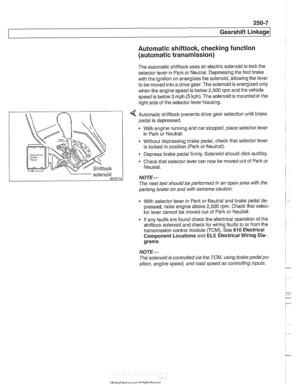 Page 605
250-7 
Gearshift ~inka~el 
Automatic shiftlock, checking function (automatic transmission) 
The automatic shiftlock  uses an electric solenoid to  lock the 
selector  lever in Park or Neutral.  Depressing the foot bralte 
with  the ignition on energizes the  solenoid, allowing the lever 
to  be  moved into a drive gear. The solenoid is  energized only 
when  the engine  speed is  below 2,500 rpm and the vehicle 
speed is below 
3 mph (5 kph). The solenoid is  mounted in the 
right side  of the selector...