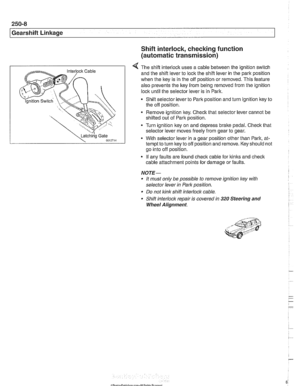 Page 606
250-8 
Gearshift Linkage 
-;Ag Gate ,?it., 
Shift interlock, checking function 
(automatic  transmission) 
4 The shift interlock uses a cable between  the ignition switch 
and  the shift  lever  to lock  the shift lever  in the park position 
when  the key is  in the off  position  or removed.  This feature 
also  prevents  the key 
from being  removed from  the ignition 
lock  until the  selector  lever is  in Park. 
Shift selector lever  to Park  position and  turn ignition key to 
the  off position....