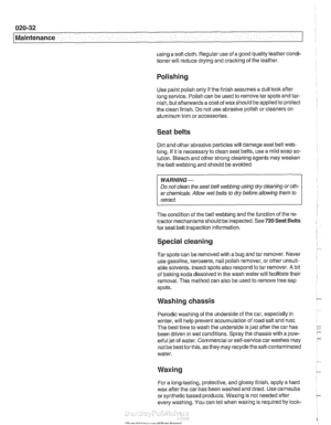 Page 64
020-32 
Maintenance 
using a soft cloth. Regular  use of a good  quality leather  condi- 
tioner will reduce drying and cracking  of the  leather. 
Polishing 
Use  paint polish only  if the  finish assumes a dull loolc afler 
long  service.  Polish can be used  to remove tar spots and tar- 
nish,  but 
afleiwards a coat  of waxshould  be applied to protect 
the clean finish.  Do not use abrasive polish or cleaners  on 
aluminum trim  or accessories. 
Seat belts 
Dirt  and  other abrasive particles will...