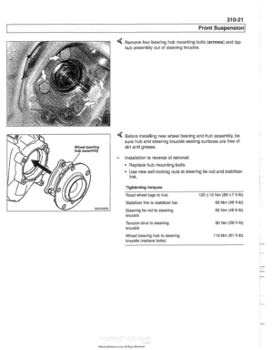 Page 657
31 0-21 
Front Suspension 
4 Remove  four bearing  hub mounting bolts  (arrows) and tap 
hub assembly  out of steering  knuckle. 
4 Before installing  new wheel bearing and hub  assembly, be 
sure hub and steering  knuckle sealing surfaces  are  free of 
dirt and  grease. 
- Installation  is reverse  of removal. 
Replace hub mounting  bolts. 
Use  new  self-locking  nuts at steering tie  rod and stabilizer 
link. 
Tightening 
torques 
Road wheel  lugs to hub 120i-10 Nm (89i-7ft-lb) 
Stabilizer  link to...