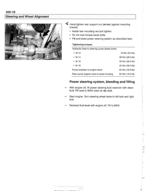 Page 676
- 
-steering and wheel -. Alignment I 
< Hand tighten rear suppoll nut (arrow) against mounting 
bracket. 
Install  rear mounting  nut and  tighten. 
Do  not  over-torque  banjo bolts. 
* Fill and  bleed power steering  system as described  later. 
Tightening torques 
Hydraulic lines to steering  pump (banjo bolts) 
a MlO 12 Nm (9 ft-lb) 
. M14 35 Nm (26 ft-lb) 
MI6 40 Nm (30 ft-lb) 
. MI8 45 Nm (33 ft-lb) 
Pump 
brackets to engine block 25 Nm (18 ft-lb) 
Rear pump  support stud to  pump  housing 
22 Nm...