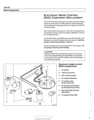 Page 740
--- 
Rear Suspension 
ELECTRONIC HEIGHT CONTROL 
(EHC) COMPONENT REPLACEMENT 
Sport Premium rear suspension is  an option  on Sport  Wagon 
models and  standard on 
1999 and later V-8 Sport Wagons. 
This suspension incorporates electronic height  control 
(EHC) 
using air springs. 
With  vehicle  lifted off  the ground, 
if the rear air springs can  be 
compressed  by hand,  either  the spring  is defective  or the sys- 
tem  is depressurized. 
Locate 
EHC faults  using BMW  scan tools DIS  or MoDiC....