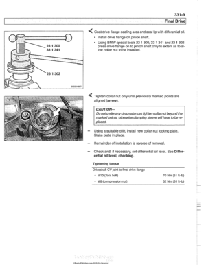 Page 753
331-9 
Final Drive 
Coat drive flange sealing area  and seal lip with differential  oil. 
* Install drive flange  on pinion shaft. 
Using 
BMW special tools  23 1 300,33 1 341 and 23 1 302 
press  drive flange  on to pinion shaft  only to extent  as to al- 
low collar  nut to  be installed. 
4 Tighten  collar  nut only until previously  marked points are 
aligned  (arrow). 
CAUTION- 
Do not underany circumstances tighten  collarnut beyond the 
markedpoints, 
othe~lise clamping  sleeve will have  to be...