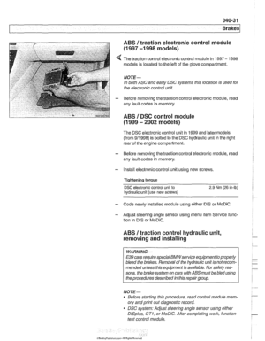 Page 793
340-31 
Brakes 
ABS 1 traction electronic  control module 
(1 997 -1 998 models) 
4 The traction  control electronic control module  in 1997-  1998 
models is  located to the  left of the glove  compartment. 
NOTE- 
In both ASC  and early  DSC systems this  location is used  for 
the  electronic control  unit. 
- Before removing the traction control electronic  module, read 
any  fault codes  in memory. 
ABS I DSC control module 
(1 999 - 2002 models) 
The  DSC  electronic control unit  in 1999 and...