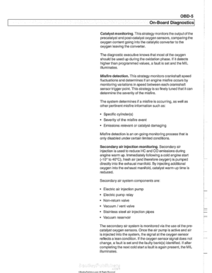 Page 965
On-Board Diagnostics 
Catalyst monitoring.  Thisstrategy  monitors the outputofthe 
precatalyst  and post-catalyst oxygen sensors, comparing the 
oxygen  content going into the catalytic converter  to the 
oxygen leaving  the converter. 
The  diagnostic executive 
lknows that most of the oxygen 
should  be used up  during the oxidation phase.  If it detects 
higherthan  programmed values,  afault is set and the MIL 
illuminates. 
Misfire  detection.  This strategy monitors crankshaft  speed...