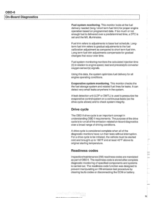 Page 966
OBD-6 
On-Board Diagnostics 
Fuel system monitoring.  This monitor looks at the fuel 
delivery  needed (long 
/short term fuel trim)  for proper engine 
operation  based on programmed  data. If too much or not 
enough  fuel is delivered over  a predetermined  time, a DTC is 
set  and  the MIL  illuminates. 
Fuel trim  refers to adiustments  to base fuel schedule. 
Lono- ., term  fuel trim refers to gradual adjustments  to the fuel 
calibration adjustment as compared  to short term  fuel trim. 
Long...