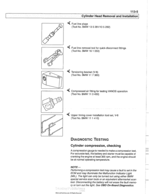 Page 99
113-5 
Cylinder Head Removal and Installation I 
< Fuel line plugs 
(Tool No. 
BMW  13 5 281113  5 282) 
4 Fuel line removal tool  for quick-disconnect  fittings 
(Tool No. 
BMW 16  1 050) 
< Tensioning  bracket (V-8) 
(Tool No. BMW  11 7 380) 
Compressed air fitting  for testing  VANOS  operation 
((Tool  No. 
BMW  11 3 450) 
< Upper timing  cover installation tool set, V-8 
(Tool No. BMW  11 1 41 0) 
Cylinder compression, checking 
A compression gauge is  needed to make  a compression test. 
For...