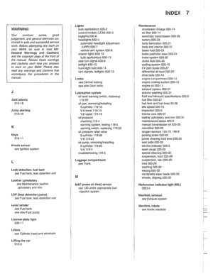 Page 997
INDEX 7 
WARNING 
Your common  sense, good 
judgement,  and general alertness  are 
crucial  to safe  and successful service 
work.  Before 
attempting any work  on 
your BMW, be  sure  to read  001 
General  Warnings  and Cautions 
and  the copyright page  at the  front  of 
the  manual.  Review these  warnings 
and  cautions  each  time  you prepare 
to 
work on  your  BMW. Please  also 
read  any warnings  and 
caulions that 
accompany 
/he procedures in the 
manual. 
Jack  stands 
010-16 
Jump...