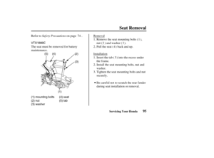 Page 104VTX1800C
(1) mounting bolts
(2) nut
(3) washer(4) seat
(5) tab (1)(2)
(3) (4) (5)
95
Seat Removal
Servicing Your Honda
Saf ety Precautions Refer to on page . Removal
Insert the tab ( ) into the recess under
the f rame. InstallationPull the seat ( ) back and up. The seat must be removed f or battery
maintenance.Remove the seat mounting bolts ( ),
nut ( ) and washer ( ).
Tighten the seat mounting bolts and nut
securely. Install the seat mounting bolts, nut and
washer.
Be careful not to scratch the rear...