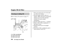 Page 115µµ
(1) (2)
(3)
(3) lower level mark (1) oil filler cap/dipstick
(2) upper level mark LEFT SIDE
106Checking & Adding Oil
Engine Oil & Filter
Servicing Your Honda
Saf ety Precautions Refer to on page .
Hold the motorcycle in an upright
position. Stop the engine and wait 2 3 minutes. Start the engine and let it idle f or 3 5
minutes. Make sure the low oil pressure
indicator goes of f . If the indicator
remains on, stop the engine
immediately. Park your motorcycle on its side stand
on a firm, level...