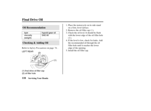 Page 127type
viscosity
(weight)SAE 80
LEFT REAR
(1) final drive oil filler cap
(2) oil filler hole(2)
(1)hypoid gear oil
118Oil Recommendation
Checking & Adding Oil
Final Drive Oil
Servicing Your Honda
Saf ety Precautions Refer to on page .Place the motorcycle on its side stand
on a firm, level surface.
Remove the oil filler cap ( ).
Check the oil level. It should be f lush
with the lower edge of the oil f iller hole
().
If the level is low, check for leaks. Add
the recommended oil through the oil
filler hole...
