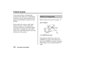 Page 131(1)
(1) LOWER level mark LEFT FRONT
122Fluid Level Inspection
Clutch System
Servicing Your Honda
Saf ety Precautions Refer to on page . Your motorcycle has a hydraulically-
actuated clutch. There are no adjustments
to perf orm, but the clutch system must be
inspected periodically for fluid level and
leakage.
Check that the fluid level is above the
LOWER level mark. If the fluid level is
below the LOWER level mark, it indicates
fluid leakage. See your Honda dealer for
repair. If the motorcycle creeps or...