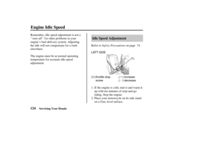 Page 133´
µ
µµ
´´
(1) throttle stop
screw( ) increase
( ) decrease(1)
(()) LEFT SIDE
(())
124Idle Speed Adjustment
Engine Idle Speed
Servicing Your Honda
Saf ety Precautions Refer to on page .
If the engine is cold, start it and warm it
up with ten minutes of stop-and-go
riding. Stop the engine. Remember, idle speed adjustment is not a
‘‘cure-all’’ f or other problems in your
engine’s f uel-delivery system. Adjusting
the idle will not compensate f or a f ault
elsewhere.
The engine must be at normal...