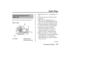 Page 136RIGHT SIDE
(1) screws(1)
(2)
(2) plug cover
(3) spark plug cap(3)
127 Spark Plug Replacement &
Inspection
Spark Plugs
Servicing Your Honda
Saf ety PrecautionsClean any dirt f rom around the spark
plug bases. Remove the screws ( ) and plug cover
().
Refer to on page .
Using the spark plug wrench provided
in the tool kit, remove the spark plug.
Make sure that the 1.1 mm wire-type
f eeler gauge does not insert between the
spark plug gap ( ). If the gauge is
inserted into the gap, replace the plug
with a new...