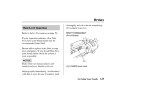 Page 142(1) RIGHT HANDLEBAR
(Front Brake)
(1) LOWER level mark
133 Fluid Level Inspection
Brakes
Servicing Your Honda
Saf ety Precautions
Brake f luid can damage plastic and
painted surf aces. Handle with care. Refer to on page .
If your inspection indicates a low f luid
level, have your Honda dealer add the
recommended brake f luid.
Do not add or replace brake f luid, except
in an emergency. If you do add f luid, have
your Honda dealer check the system as
soon as possible.
Wipe up spills immediately. Avoid...