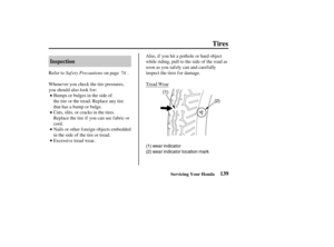 Page 148(1)
(2)
(1) wear indicator
(2) wear indicator location mark
139 Inspection
Tires
Servicing Your Honda
Saf ety Precautions Refer to on page .
Bumps or bulges in the side of
the tire or the tread. Replace any tire
that has a bump or bulge. Whenever you check the tire pressures,
you should also look f or:
Cuts, slits, or cracks in the tires.
Replace the tire if you can see fabric or
cord.
Nails or other f oreign objects embedded
in the side of the tire or tread.
Excessive tread wear.Tread Wear Also, if you...