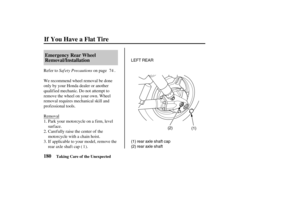 Page 189LEFT REAR
(1) (2)
(2) rear axle shaft (1) rear axle shaft cap
180Emergency Rear Wheel
Removal/Installation
If You Have a Flat Tire
Taking Care of the Unexpected
Saf ety Precautions Refer to on page .
We recommend wheel removal be done
only by your Honda dealer or another
qualified mechanic. Do not attempt to
remove the wheel on your own. Wheel
removal requires mechanical skill and
prof essional tools.
Removal
Park your motorcycle on a f irm, level
surface.
Carefully raise the center of the
motorcycle...