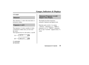Page 40VTX1800F
(1)
(2)
(1) odometer
(2) tripmeter
31 Tripmeter A & B OdometerOdometer/Tripmeter A & B/
Digital Clock Display
Gauges, Indicators & Displays
Instruments & Controls
The display has three f unctions:
odometer, tripmeter and digital clock.
Push the mode switch ( ) to select
‘‘TOTAL’’ (odometer) ( ), ‘‘TRIP A’’
(tripmeter A) ( ), ‘‘TRIP B’’ (tripmeter
B) ( ) and ‘‘CLOCK’’ (digital clock) ( )
mode. The tripmeter ( ) shows number of miles
or kilometers ridden since you last reset
the meter.
The...