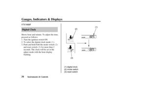 Page 43VTX1800F
(1) digital clock
(2) mode switch
(3) reset switch(3)(2)(1)
34Digital Clock
Gauges, Indicators & Displays
Instruments & Controls
Turn the ignition switch ON. Shows hour and minute. To adjust the time,
proceed as follows:
To select the digital clock mode ( ).
Push and hold both the mode switch ( )
and reset switch ( ) for more than 2
seconds. The clock will be set in the
adjust mode with the hour display
f lashing. 1.
2.
3.1
32
04/08/11 14:29:32 31MCH630_043 